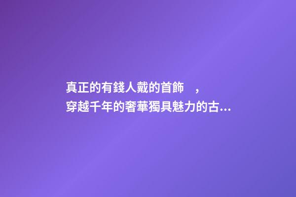 真正的有錢人戴的首飾，穿越千年的奢華獨具魅力的古羅馬首飾到底有多美-第1張-觀點-玄機派